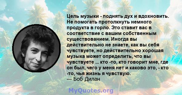 Цель музыки - поднять дух и вдохновить. Не помогать протолкнуть немного продукта в горло. Это ставит вас в соответствие с вашим собственным существованием. Иногда вы действительно не знаете, как вы себя чувствуете, но