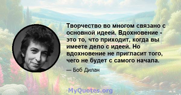 Творчество во многом связано с основной идеей. Вдохновение - это то, что приходит, когда вы имеете дело с идеей. Но вдохновение не пригласит того, чего не будет с самого начала.