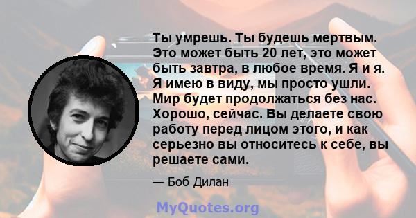 Ты умрешь. Ты будешь мертвым. Это может быть 20 лет, это может быть завтра, в любое время. Я и я. Я имею в виду, мы просто ушли. Мир будет продолжаться без нас. Хорошо, сейчас. Вы делаете свою работу перед лицом этого,