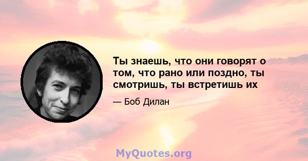 Ты знаешь, что они говорят о том, что рано или поздно, ты смотришь, ты встретишь их