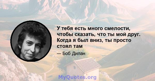 У тебя есть много смелости, чтобы сказать, что ты мой друг. Когда я был вниз, ты просто стоял там