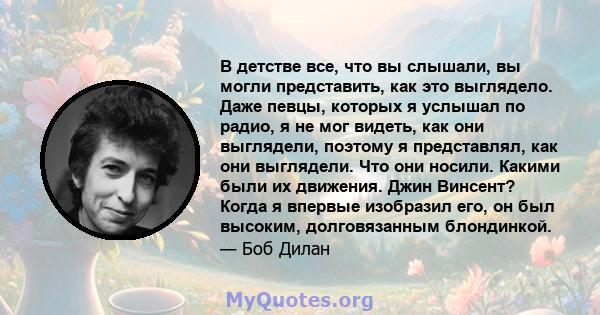 В детстве все, что вы слышали, вы могли представить, как это выглядело. Даже певцы, которых я услышал по радио, я не мог видеть, как они выглядели, поэтому я представлял, как они выглядели. Что они носили. Какими были