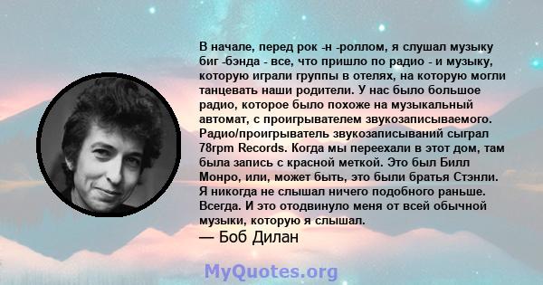 В начале, перед рок -н -роллом, я слушал музыку биг -бэнда - все, что пришло по радио - и музыку, которую играли группы в отелях, на которую могли танцевать наши родители. У нас было большое радио, которое было похоже