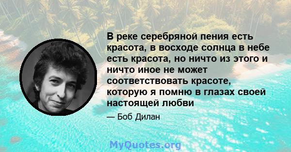 В реке серебряной пения есть красота, в восходе солнца в небе есть красота, но ничто из этого и ничто иное не может соответствовать красоте, которую я помню в глазах своей настоящей любви