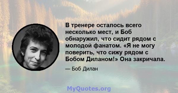 В тренере осталось всего несколько мест, и Боб обнаружил, что сидит рядом с молодой фанатом. «Я не могу поверить, что сижу рядом с Бобом Диланом!» Она закричала.