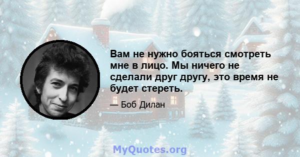 Вам не нужно бояться смотреть мне в лицо. Мы ничего не сделали друг другу, это время не будет стереть.