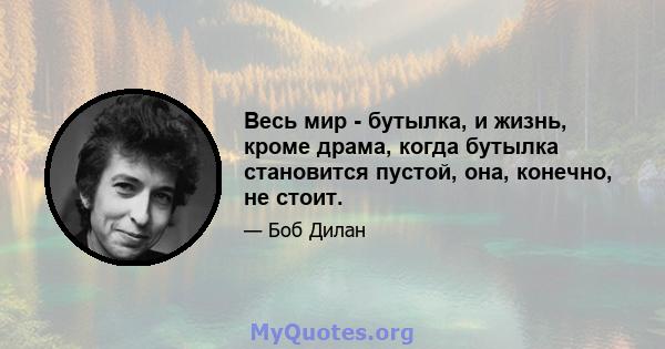 Весь мир - бутылка, и жизнь, кроме драма, когда бутылка становится пустой, она, конечно, не стоит.