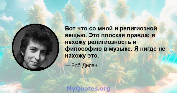 Вот что со мной и религиозной вещью. Это плоская правда: я нахожу религиозность и философию в музыке. Я нигде не нахожу это.