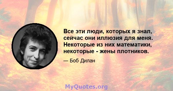 Все эти люди, которых я знал, сейчас они иллюзия для меня. Некоторые из них математики, некоторые - жены плотников.