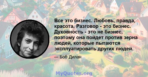 Все это бизнес. Любовь, правда, красота. Разговор - это бизнес. Духовность - это не бизнес, поэтому она пойдет против зерна людей, которые пытаются эксплуатировать других людей.