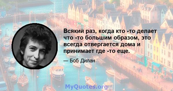 Всякий раз, когда кто -то делает что -то большим образом, это всегда отвергается дома и принимает где -то еще.