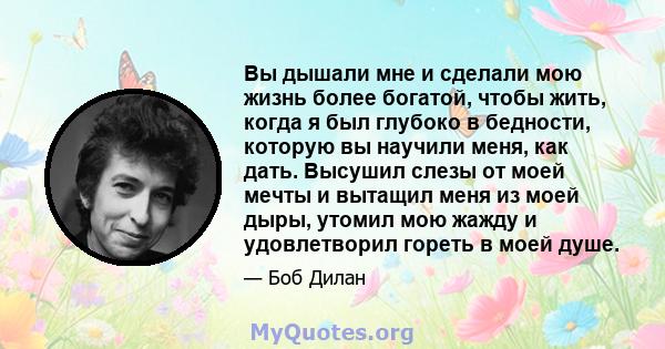 Вы дышали мне и сделали мою жизнь более богатой, чтобы жить, когда я был глубоко в бедности, которую вы научили меня, как дать. Высушил слезы от моей мечты и вытащил меня из моей дыры, утомил мою жажду и удовлетворил