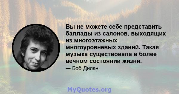 Вы не можете себе представить баллады из салонов, выходящих из многоэтажных многоуровневых зданий. Такая музыка существовала в более вечном состоянии жизни.