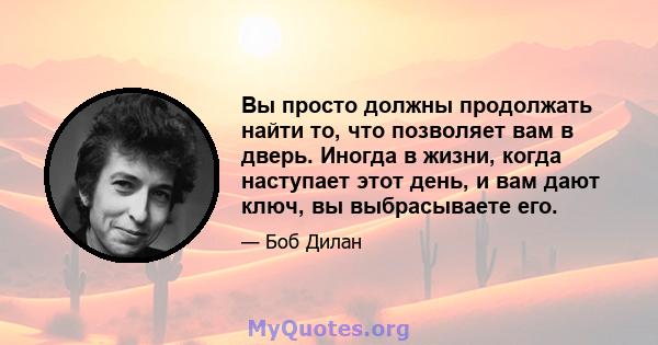 Вы просто должны продолжать найти то, что позволяет вам в дверь. Иногда в жизни, когда наступает этот день, и вам дают ключ, вы выбрасываете его.