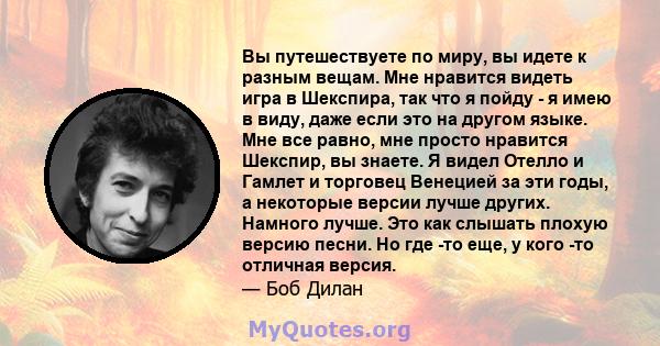 Вы путешествуете по миру, вы идете к разным вещам. Мне нравится видеть игра в Шекспира, так что я пойду - я имею в виду, даже если это на другом языке. Мне все равно, мне просто нравится Шекспир, вы знаете. Я видел