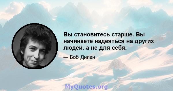 Вы становитесь старше. Вы начинаете надеяться на других людей, а не для себя.