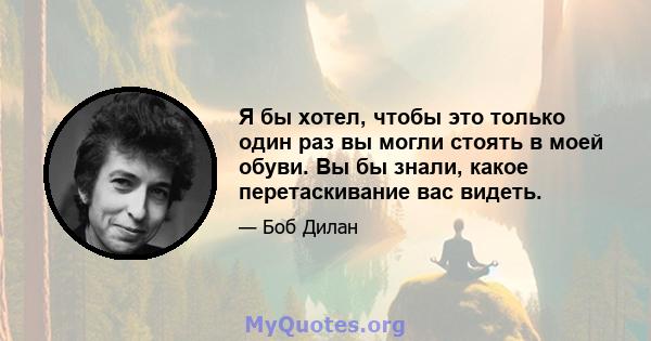 Я бы хотел, чтобы это только один раз вы могли стоять в моей обуви. Вы бы знали, какое перетаскивание вас видеть.