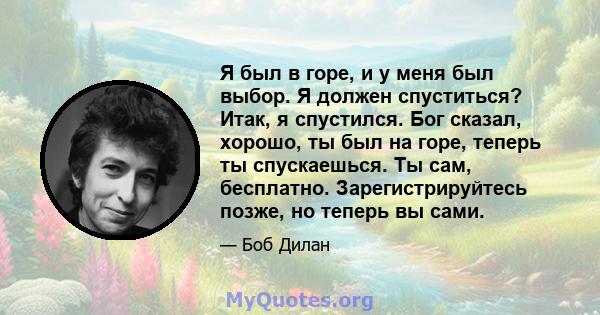 Я был в горе, и у меня был выбор. Я должен спуститься? Итак, я спустился. Бог сказал, хорошо, ты был на горе, теперь ты спускаешься. Ты сам, бесплатно. Зарегистрируйтесь позже, но теперь вы сами.