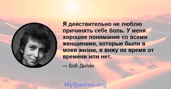 Я действительно не люблю причинять себе боль. У меня хорошее понимание со всеми женщинами, которые были в моей жизни, я вижу их время от времени или нет.