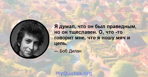 Я думал, что он был праведным, но он тщеславен. О, что -то говорит мне, что я ношу мяч и цепь.