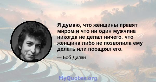 Я думаю, что женщины правят миром и что ни один мужчина никогда не делал ничего, что женщина либо не позволила ему делать или поощрял его.