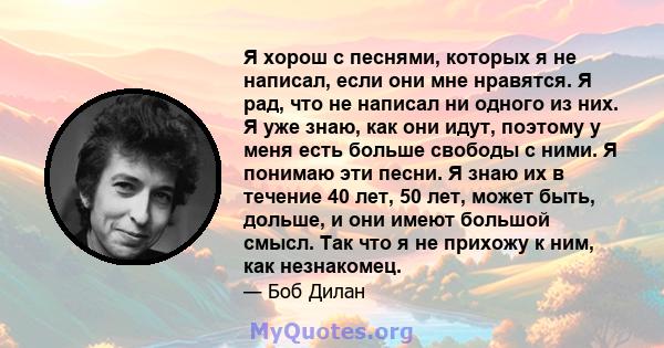 Я хорош с песнями, которых я не написал, если они мне нравятся. Я рад, что не написал ни одного из них. Я уже знаю, как они идут, поэтому у меня есть больше свободы с ними. Я понимаю эти песни. Я знаю их в течение 40