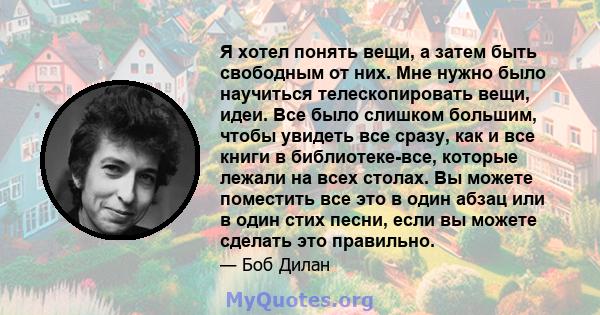 Я хотел понять вещи, а затем быть свободным от них. Мне нужно было научиться телескопировать вещи, идеи. Все было слишком большим, чтобы увидеть все сразу, как и все книги в библиотеке-все, которые лежали на всех