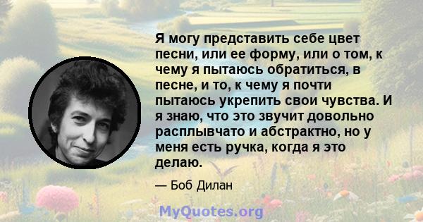 Я могу представить себе цвет песни, или ее форму, или о том, к чему я пытаюсь обратиться, в песне, и то, к чему я почти пытаюсь укрепить свои чувства. И я знаю, что это звучит довольно расплывчато и абстрактно, но у