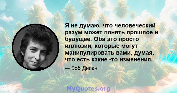 Я не думаю, что человеческий разум может понять прошлое и будущее. Оба это просто иллюзии, которые могут манипулировать вами, думая, что есть какие -то изменения.