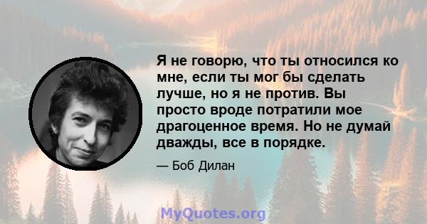 Я не говорю, что ты относился ко мне, если ты мог бы сделать лучше, но я не против. Вы просто вроде потратили мое драгоценное время. Но не думай дважды, все в порядке.