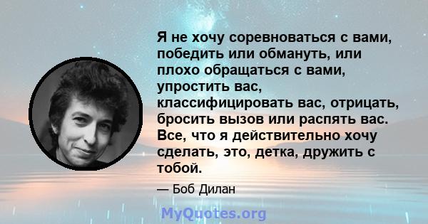 Я не хочу соревноваться с вами, победить или обмануть, или плохо обращаться с вами, упростить вас, классифицировать вас, отрицать, бросить вызов или распять вас. Все, что я действительно хочу сделать, это, детка,