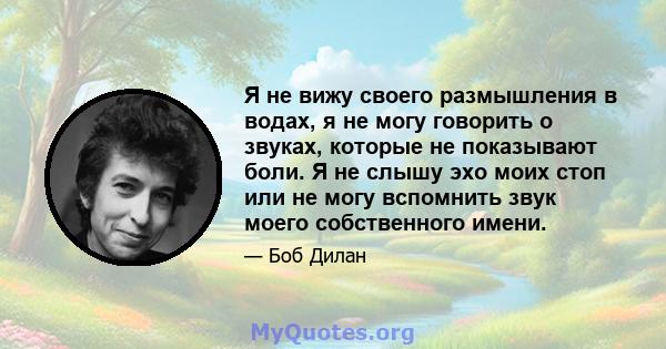 Я не вижу своего размышления в водах, я не могу говорить о звуках, которые не показывают боли. Я не слышу эхо моих стоп или не могу вспомнить звук моего собственного имени.