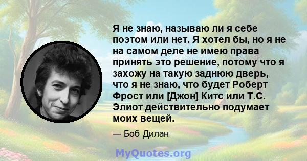 Я не знаю, называю ли я себе поэтом или нет. Я хотел бы, но я не на самом деле не имею права принять это решение, потому что я захожу на такую ​​заднюю дверь, что я не знаю, что будет Роберт Фрост или [Джон] Китс или