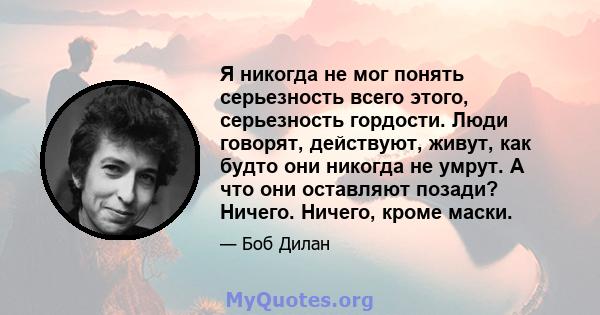 Я никогда не мог понять серьезность всего этого, серьезность гордости. Люди говорят, действуют, живут, как будто они никогда не умрут. А что они оставляют позади? Ничего. Ничего, кроме маски.