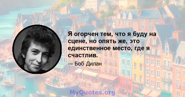 Я огорчен тем, что я буду на сцене, но опять же, это единственное место, где я счастлив.