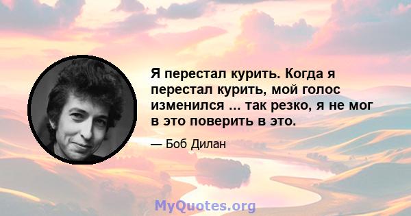 Я перестал курить. Когда я перестал курить, мой голос изменился ... так резко, я не мог в это поверить в это.