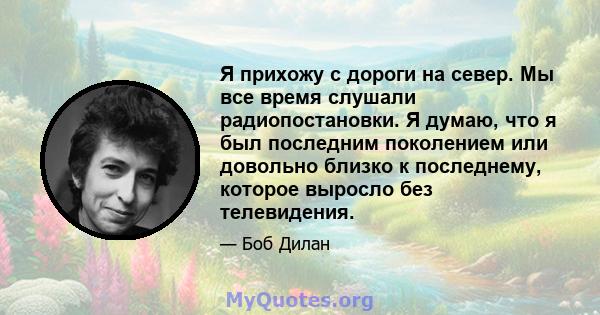 Я прихожу с дороги на север. Мы все время слушали радиопостановки. Я думаю, что я был последним поколением или довольно близко к последнему, которое выросло без телевидения.