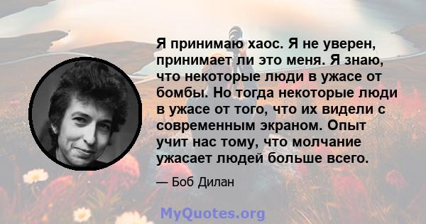 Я принимаю хаос. Я не уверен, принимает ли это меня. Я знаю, что некоторые люди в ужасе от бомбы. Но тогда некоторые люди в ужасе от того, что их видели с современным экраном. Опыт учит нас тому, что молчание ужасает