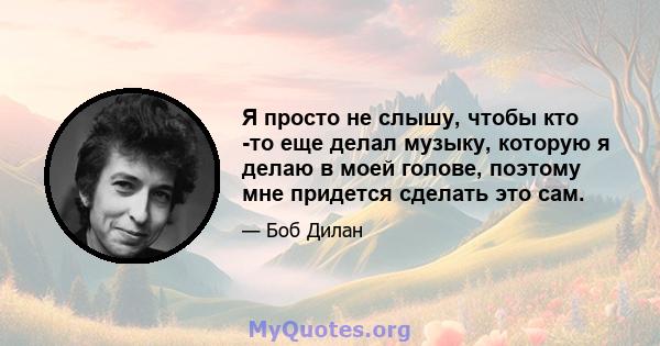 Я просто не слышу, чтобы кто -то еще делал музыку, которую я делаю в моей голове, поэтому мне придется сделать это сам.