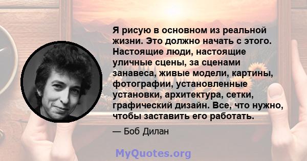 Я рисую в основном из реальной жизни. Это должно начать с этого. Настоящие люди, настоящие уличные сцены, за сценами занавеса, живые модели, картины, фотографии, установленные установки, архитектура, сетки, графический