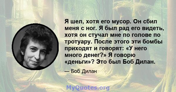 Я шел, хотя его мусор. Он сбил меня с ног. Я был рад его видеть, хотя он стучал мне по голове по тротуару. После этого эти бомбы приходят и говорят: «У него много денег?» Я говорю «деньги»? Это был Боб Дилан.