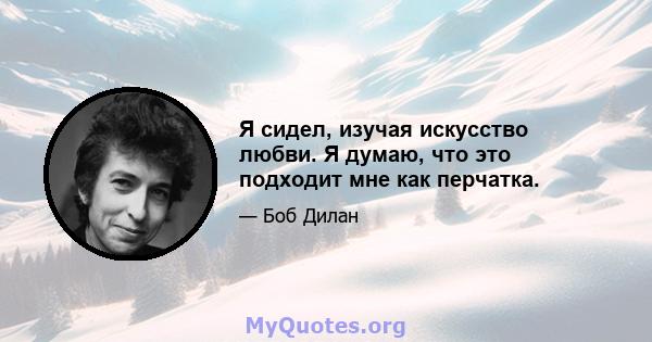 Я сидел, изучая искусство любви. Я думаю, что это подходит мне как перчатка.