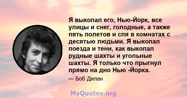 Я выкопал его, Нью-Йорк, все улицы и снег, голодные, а также пять полетов и спя в комнатах с десятью людьми. Я выкопал поезда и тени, как выкопал рудные шахты и угольные шахты. Я только что прыгнул прямо на дно Нью