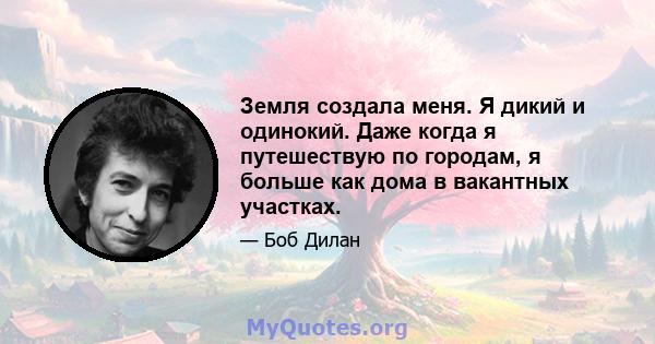 Земля создала меня. Я дикий и одинокий. Даже когда я путешествую по городам, я больше как дома в вакантных участках.