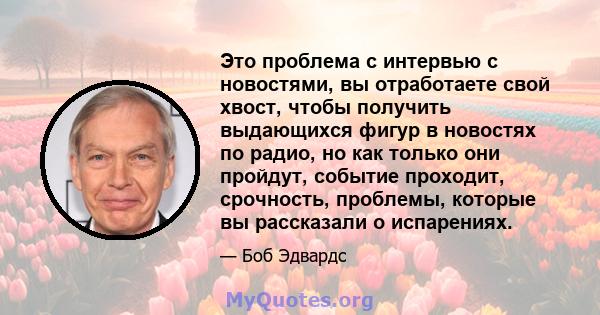 Это проблема с интервью с новостями, вы отработаете свой хвост, чтобы получить выдающихся фигур в новостях по радио, но как только они пройдут, событие проходит, срочность, проблемы, которые вы рассказали о испарениях.