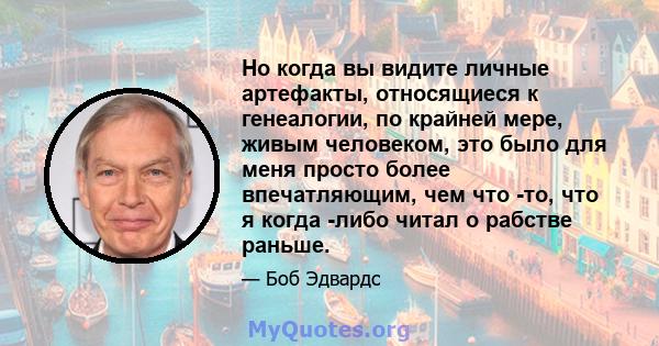 Но когда вы видите личные артефакты, относящиеся к генеалогии, по крайней мере, живым человеком, это было для меня просто более впечатляющим, чем что -то, что я когда -либо читал о рабстве раньше.