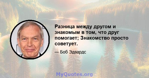 Разница между другом и знакомым в том, что друг помогает; Знакомство просто советует.