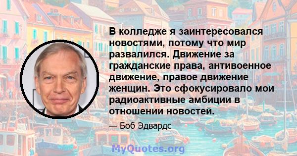 В колледже я заинтересовался новостями, потому что мир развалился. Движение за гражданские права, антивоенное движение, правое движение женщин. Это сфокусировало мои радиоактивные амбиции в отношении новостей.