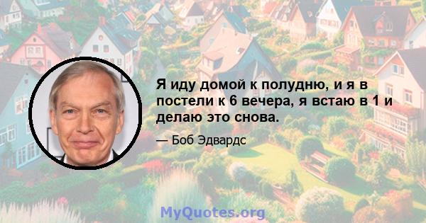 Я иду домой к полудню, и я в постели к 6 вечера, я встаю в 1 и делаю это снова.