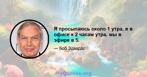 Я просыпаюсь около 1 утра, я в офисе к 2 часам утра, мы в эфире в 5.